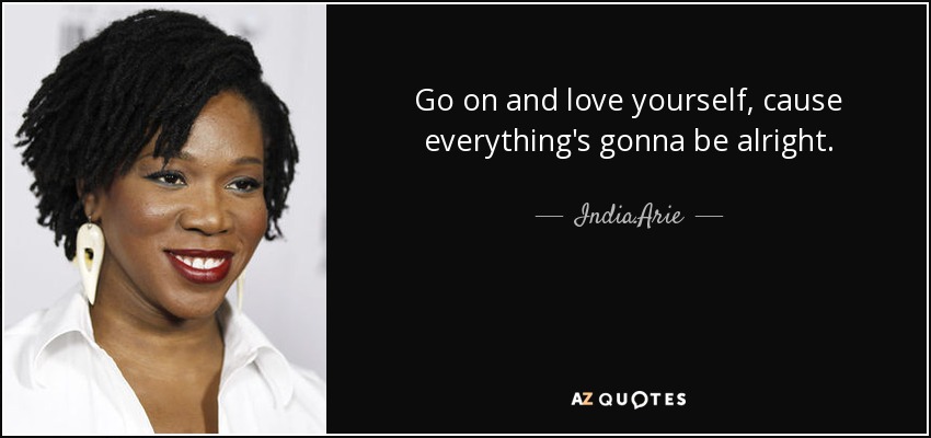 Go on and love yourself, cause everything's gonna be alright. - India.Arie