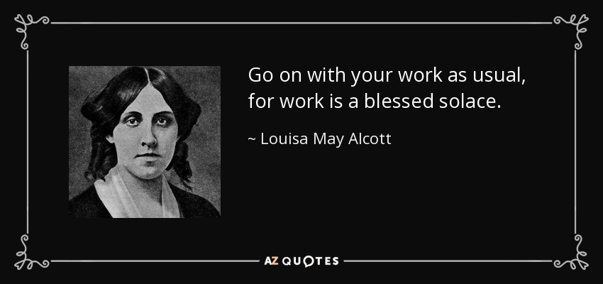 Go on with your work as usual, for work is a blessed solace. - Louisa May Alcott