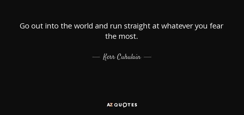 Go out into the world and run straight at whatever you fear the most. - Kerr Cuhulain