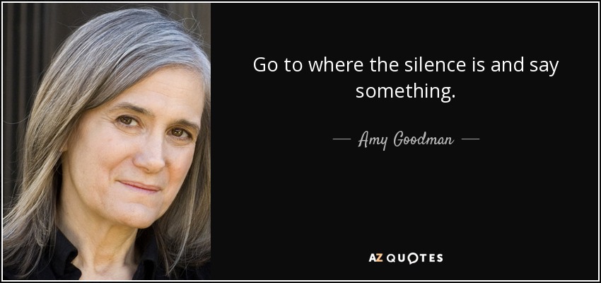 Go to where the silence is and say something. - Amy Goodman