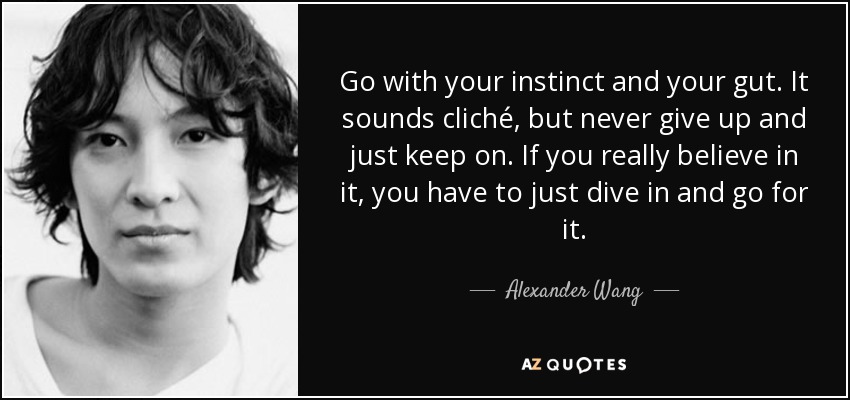 Go with your instinct and your gut. It sounds cliché, but never give up and just keep on. If you really believe in it, you have to just dive in and go for it. - Alexander Wang