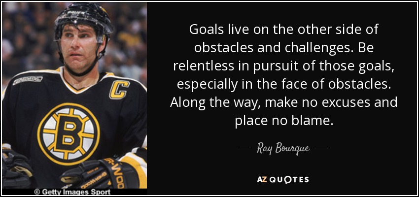 Goals live on the other side of obstacles and challenges. Be relentless in pursuit of those goals, especially in the face of obstacles. Along the way, make no excuses and place no blame. - Ray Bourque