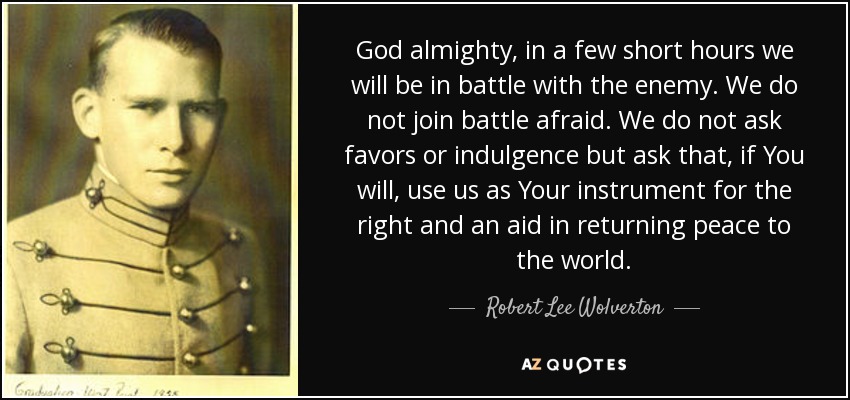 God almighty, in a few short hours we will be in battle with the enemy. We do not join battle afraid. We do not ask favors or indulgence but ask that, if You will, use us as Your instrument for the right and an aid in returning peace to the world. - Robert Lee Wolverton