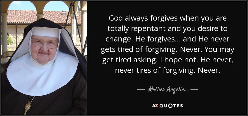 God always forgives when you are totally repentant and you desire to change. He forgives... and He never gets tired of forgiving. Never. You may get tired asking. I hope not. He never, never tires of forgiving. Never. - Mother Angelica