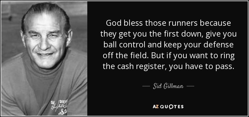 God bless those runners because they get you the first down, give you ball control and keep your defense off the field. But if you want to ring the cash register, you have to pass. - Sid Gillman