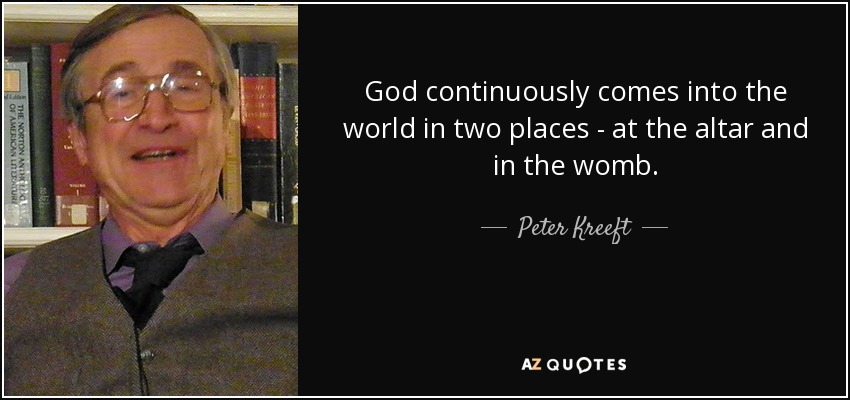 God continuously comes into the world in two places - at the altar and in the womb. - Peter Kreeft