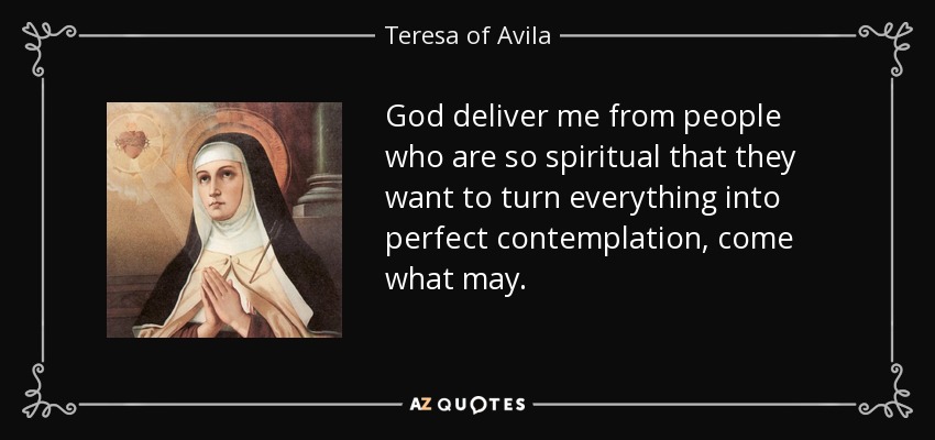 God deliver me from people who are so spiritual that they want to turn everything into perfect contemplation, come what may. - Teresa of Avila