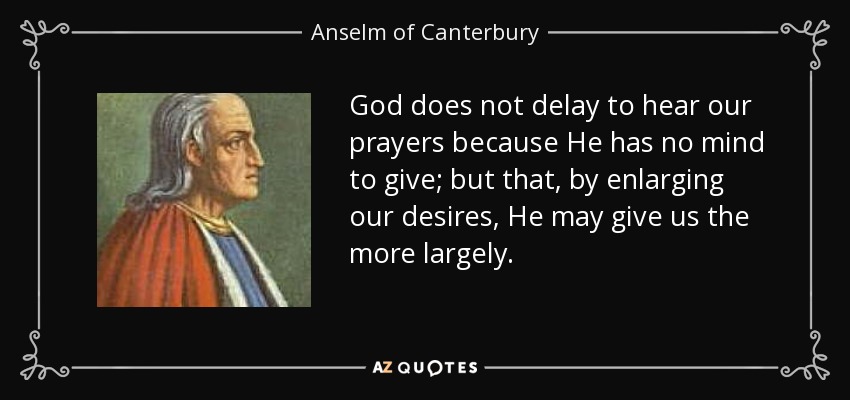 God does not delay to hear our prayers because He has no mind to give; but that, by enlarging our desires, He may give us the more largely. - Anselm of Canterbury