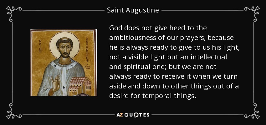 God does not give heed to the ambitiousness of our prayers, because he is always ready to give to us his light, not a visible light but an intellectual and spiritual one; but we are not always ready to receive it when we turn aside and down to other things out of a desire for temporal things. - Saint Augustine
