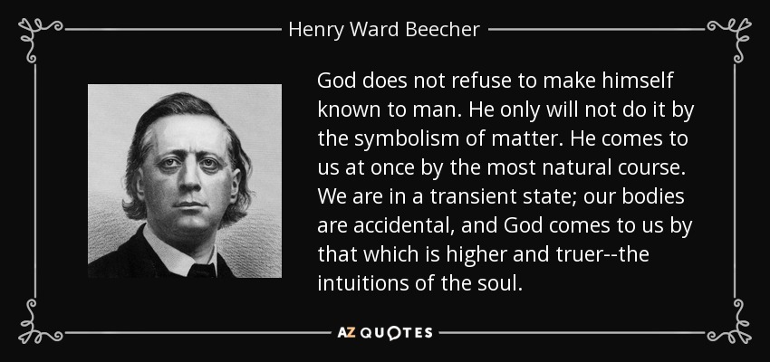 God does not refuse to make himself known to man. He only will not do it by the symbolism of matter. He comes to us at once by the most natural course. We are in a transient state; our bodies are accidental, and God comes to us by that which is higher and truer--the intuitions of the soul. - Henry Ward Beecher