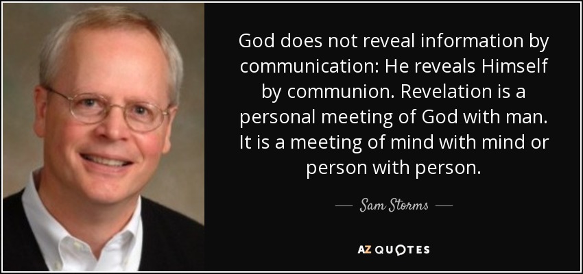 God does not reveal information by communication: He reveals Himself by communion. Revelation is a personal meeting of God with man. It is a meeting of mind with mind or person with person. - Sam Storms