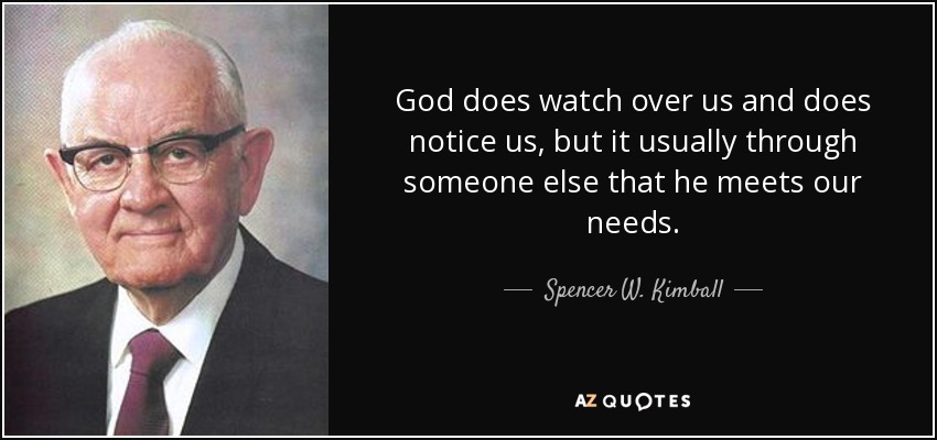 God does watch over us and does notice us, but it usually through someone else that he meets our needs. - Spencer W. Kimball
