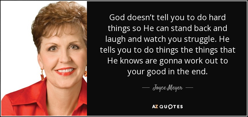 God doesn’t tell you to do hard things so He can stand back and laugh and watch you struggle. He tells you to do things the things that He knows are gonna work out to your good in the end. - Joyce Meyer