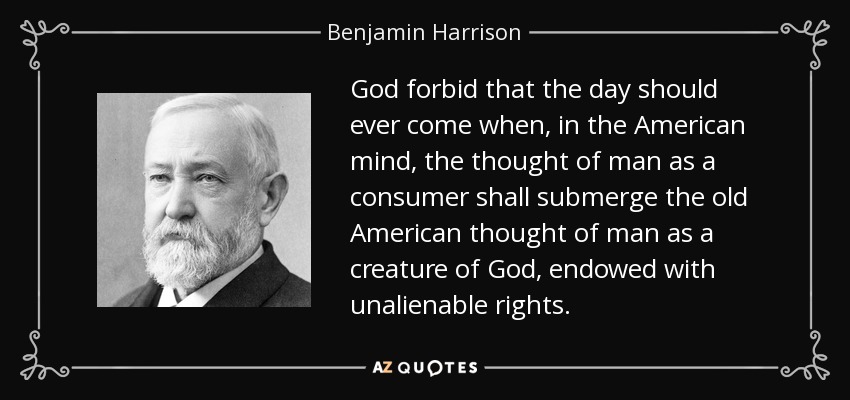 God forbid that the day should ever come when, in the American mind, the thought of man as a consumer shall submerge the old American thought of man as a creature of God, endowed with unalienable rights. - Benjamin Harrison