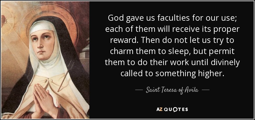 God gave us faculties for our use; each of them will receive its proper reward. Then do not let us try to charm them to sleep, but permit them to do their work until divinely called to something higher. - Teresa of Avila