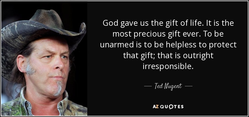 God gave us the gift of life. It is the most precious gift ever. To be unarmed is to be helpless to protect that gift; that is outright irresponsible. - Ted Nugent