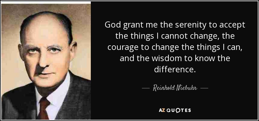 God grant me the serenity to accept the things I cannot change, the courage to change the things I can, and the wisdom to know the difference. - Reinhold Niebuhr