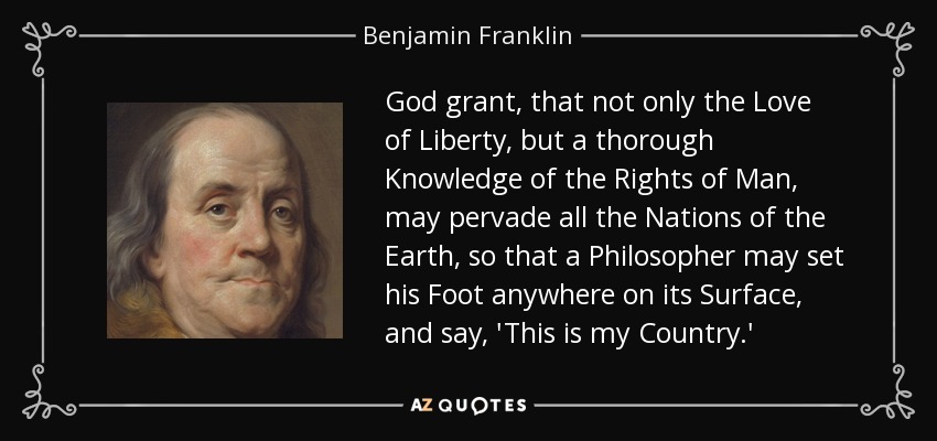 God grant, that not only the Love of Liberty, but a thorough Knowledge of the Rights of Man, may pervade all the Nations of the Earth, so that a Philosopher may set his Foot anywhere on its Surface, and say, 'This is my Country.' - Benjamin Franklin