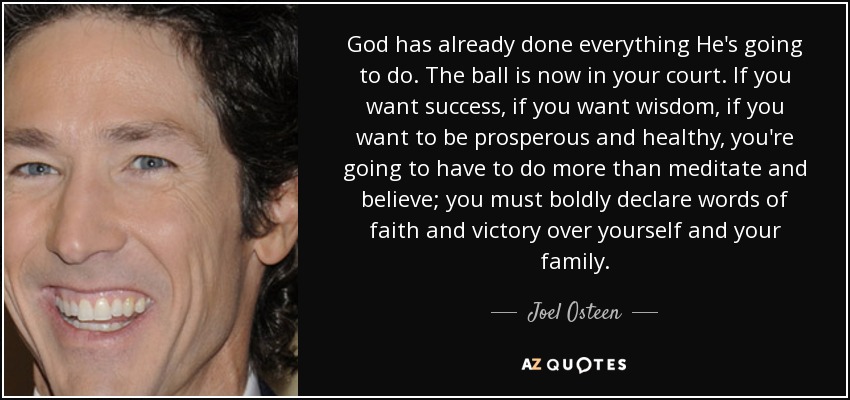 God has already done everything He's going to do. The ball is now in your court. If you want success, if you want wisdom, if you want to be prosperous and healthy, you're going to have to do more than meditate and believe; you must boldly declare words of faith and victory over yourself and your family. - Joel Osteen