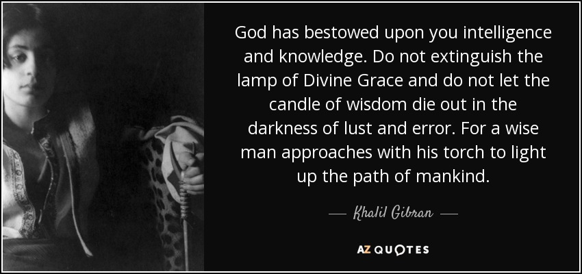 God has bestowed upon you intelligence and knowledge. Do not extinguish the lamp of Divine Grace and do not let the candle of wisdom die out in the darkness of lust and error. For a wise man approaches with his torch to light up the path of mankind. - Khalil Gibran