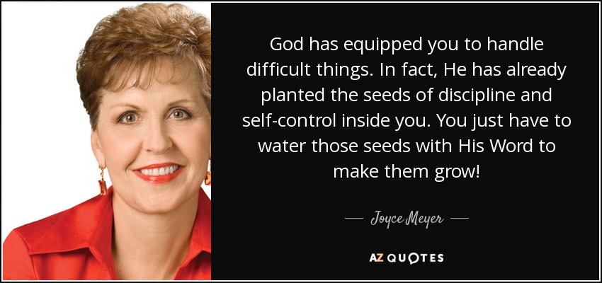 God has equipped you to handle difficult things. In fact, He has already planted the seeds of discipline and self-control inside you. You just have to water those seeds with His Word to make them grow! - Joyce Meyer