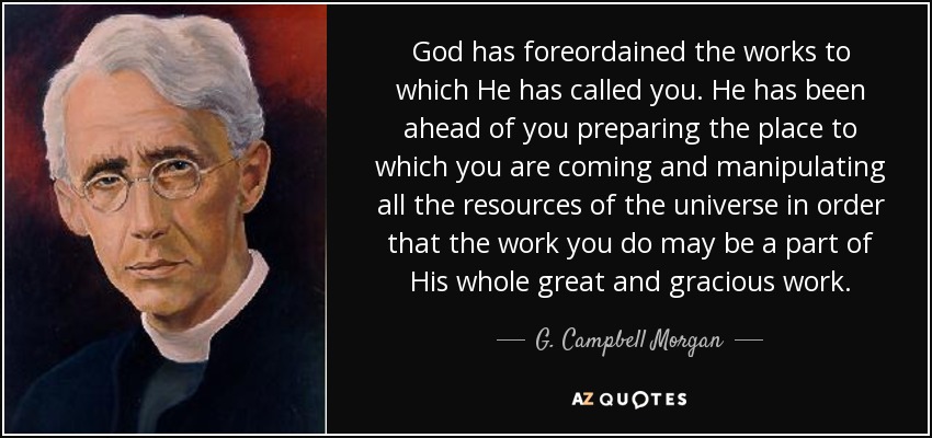 God has foreordained the works to which He has called you. He has been ahead of you preparing the place to which you are coming and manipulating all the resources of the universe in order that the work you do may be a part of His whole great and gracious work. - G. Campbell Morgan