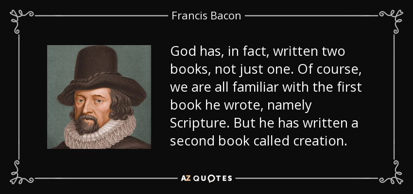 God has, in fact, written two books, not just one. Of course, we are all familiar with the first book he wrote, namely Scripture. But he has written a second book called creation. - Francis Bacon