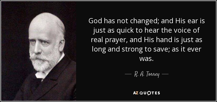 God has not changed; and His ear is just as quick to hear the voice of real prayer, and His hand is just as long and strong to save; as it ever was. - R. A. Torrey