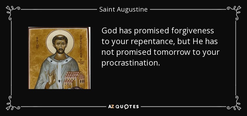 God has promised forgiveness to your repentance, but He has not promised tomorrow to your procrastination. - Saint Augustine
