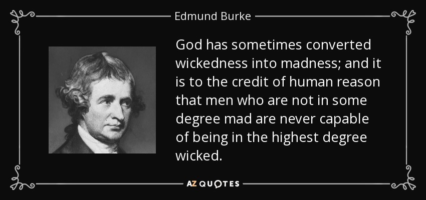 God has sometimes converted wickedness into madness; and it is to the credit of human reason that men who are not in some degree mad are never capable of being in the highest degree wicked. - Edmund Burke