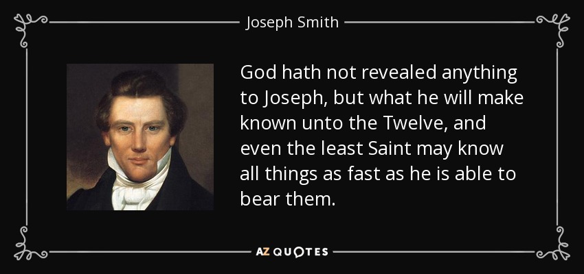 God hath not revealed anything to Joseph, but what he will make known unto the Twelve, and even the least Saint may know all things as fast as he is able to bear them. - Joseph Smith, Jr.