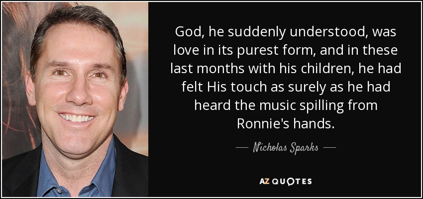 God, he suddenly understood, was love in its purest form, and in these last months with his children, he had felt His touch as surely as he had heard the music spilling from Ronnie's hands. - Nicholas Sparks