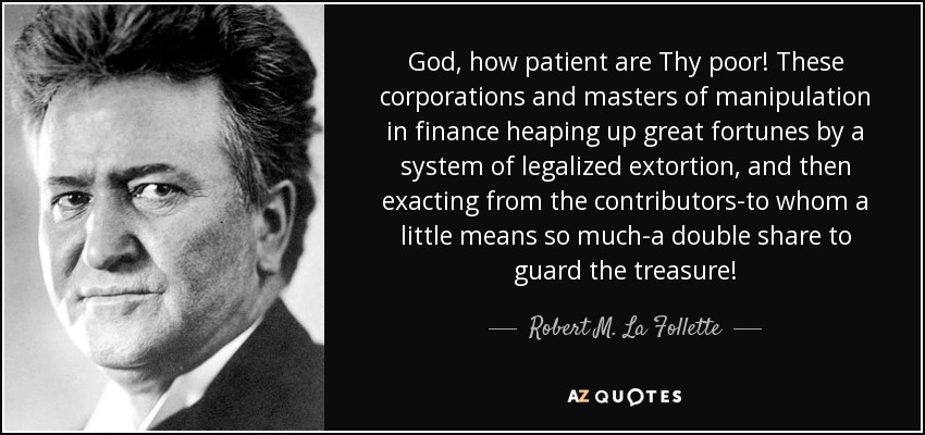 God, how patient are Thy poor! These corporations and masters of manipulation in finance heaping up great fortunes by a system of legalized extortion, and then exacting from the contributors-to whom a little means so much-a double share to guard the treasure! - Robert M. La Follette, Sr.
