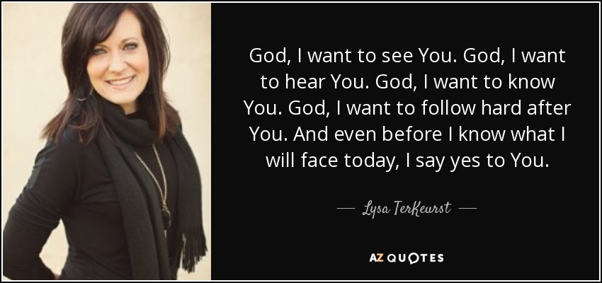 God, I want to see You. God, I want to hear You. God, I want to know You. God, I want to follow hard after You. And even before I know what I will face today, I say yes to You. - Lysa TerKeurst