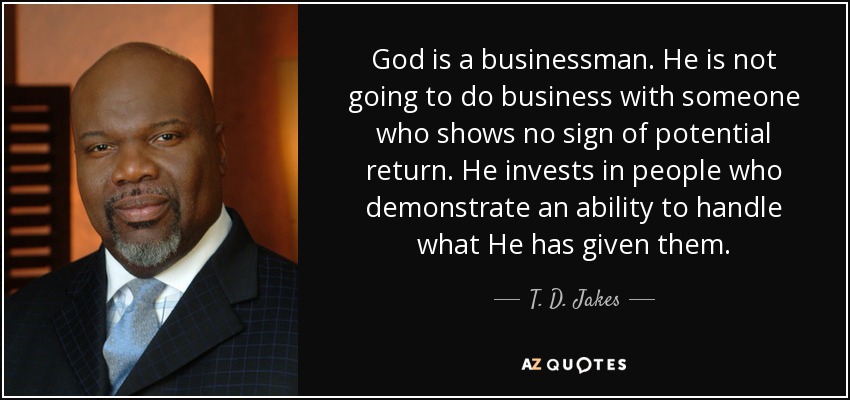 God is a businessman. He is not going to do business with someone who shows no sign of potential return. He invests in people who demonstrate an ability to handle what He has given them. - T. D. Jakes