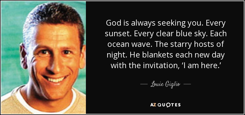 God is always seeking you. Every sunset. Every clear blue sky. Each ocean wave. The starry hosts of night. He blankets each new day with the invitation, ‘I am here.’ - Louie Giglio