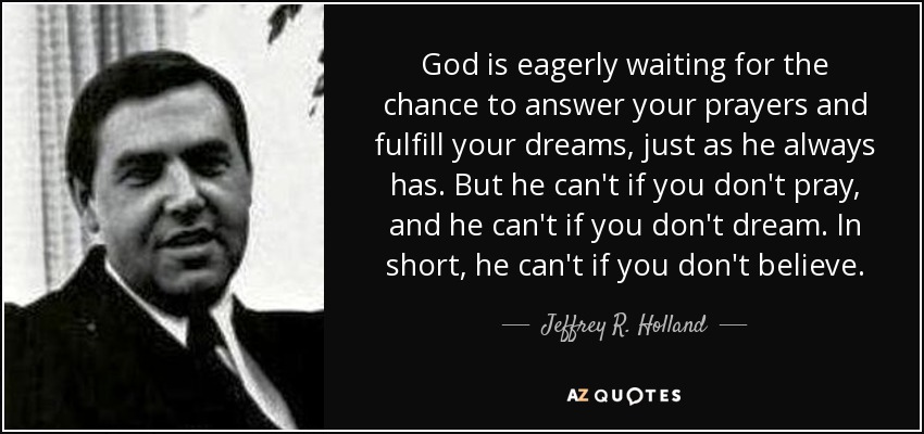 God is eagerly waiting for the chance to answer your prayers and fulfill your dreams, just as he always has. But he can't if you don't pray, and he can't if you don't dream. In short, he can't if you don't believe. - Jeffrey R. Holland