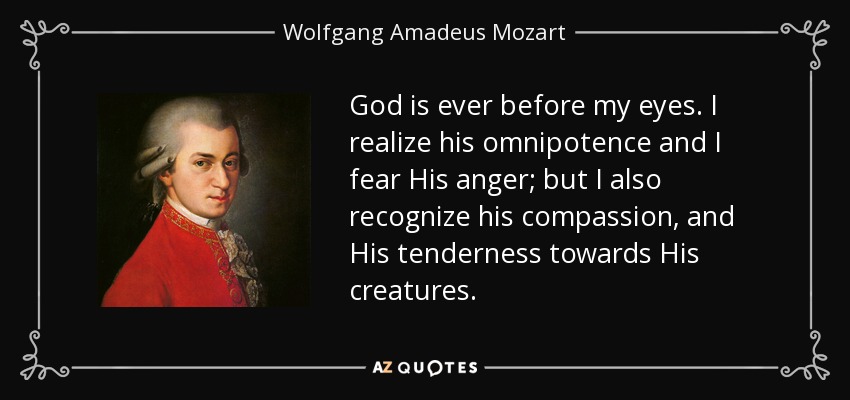 God is ever before my eyes. I realize his omnipotence and I fear His anger; but I also recognize his compassion, and His tenderness towards His creatures. - Wolfgang Amadeus Mozart