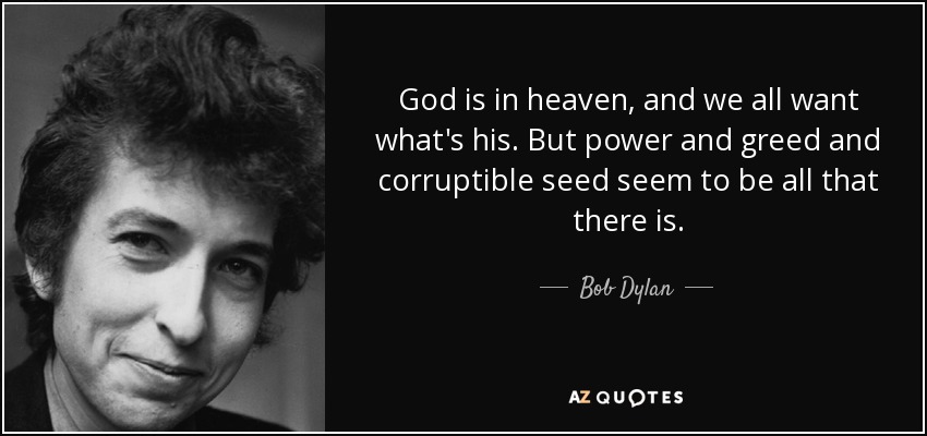 God is in heaven, and we all want what's his. But power and greed and corruptible seed seem to be all that there is. - Bob Dylan