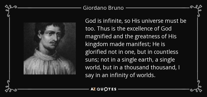 God is infinite, so His universe must be too. Thus is the excellence of God magnified and the greatness of His kingdom made manifest; He is glorified not in one, but in countless suns; not in a single earth, a single world, but in a thousand thousand, I say in an infinity of worlds. - Giordano Bruno