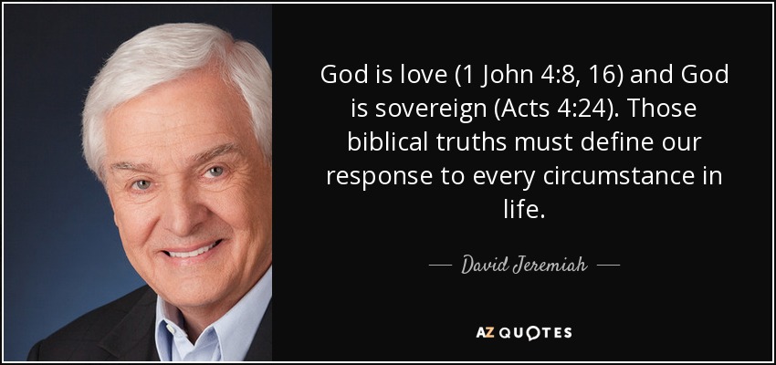 God is love (1 John 4:8, 16) and God is sovereign (Acts 4:24). Those biblical truths must define our response to every circumstance in life. - David Jeremiah