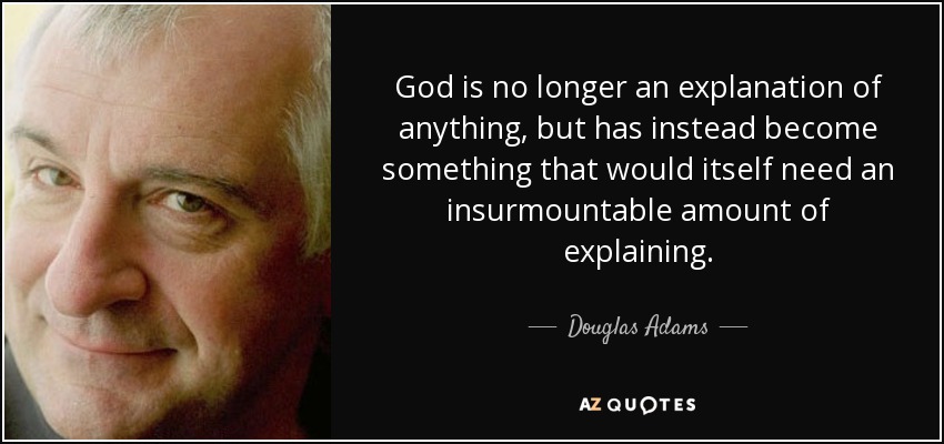 God is no longer an explanation of anything, but has instead become something that would itself need an insurmountable amount of explaining. - Douglas Adams