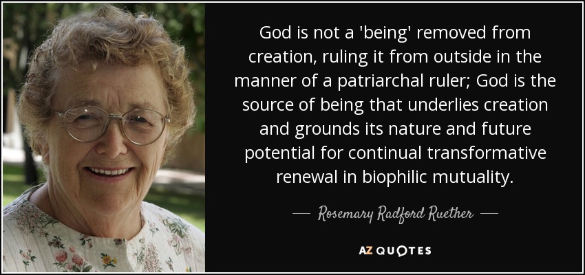 God is not a 'being' removed from creation, ruling it from outside in the manner of a patriarchal ruler; God is the source of being that underlies creation and grounds its nature and future potential for continual transformative renewal in biophilic mutuality. - Rosemary Radford Ruether