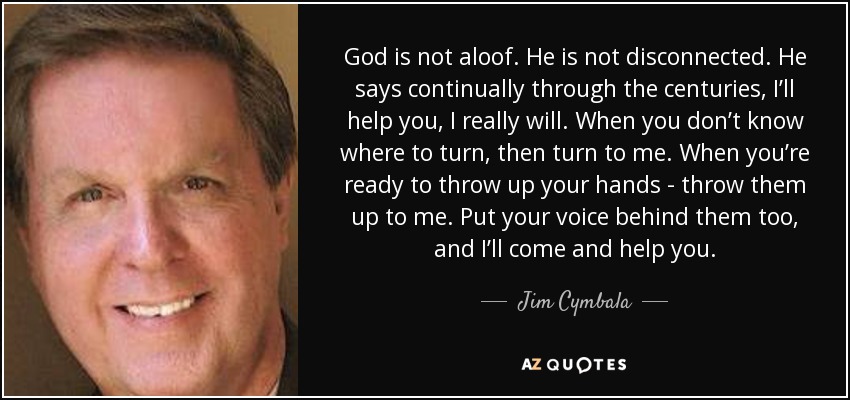 God is not aloof. He is not disconnected. He says continually through the centuries, I’ll help you, I really will. When you don’t know where to turn, then turn to me. When you’re ready to throw up your hands - throw them up to me. Put your voice behind them too, and I’ll come and help you. - Jim Cymbala