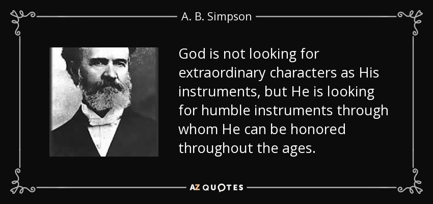 God is not looking for extraordinary characters as His instruments, but He is looking for humble instruments through whom He can be honored throughout the ages. - A. B. Simpson