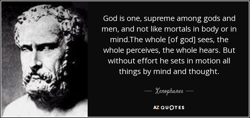 God is one, supreme among gods and men, and not like mortals in body or in mind.The whole [of god] sees, the whole perceives, the whole hears. But without effort he sets in motion all things by mind and thought. - Xenophanes