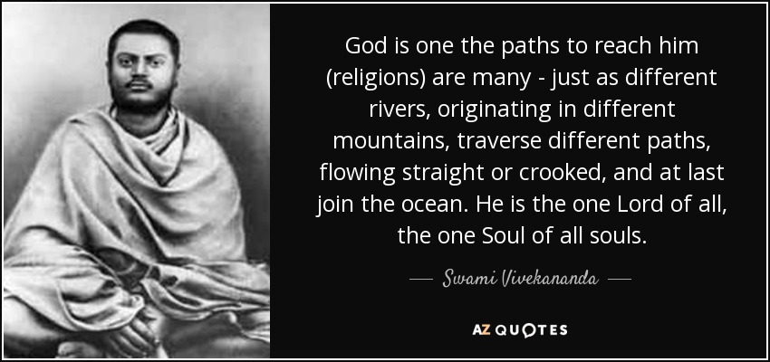 God is one the paths to reach him (religions) are many - just as different rivers, originating in different mountains, traverse different paths, flowing straight or crooked, and at last join the ocean. He is the one Lord of all, the one Soul of all souls. - Swami Vivekananda