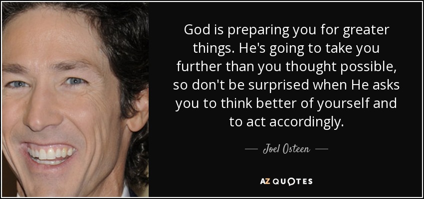 God is preparing you for greater things. He's going to take you further than you thought possible, so don't be surprised when He asks you to think better of yourself and to act accordingly. - Joel Osteen