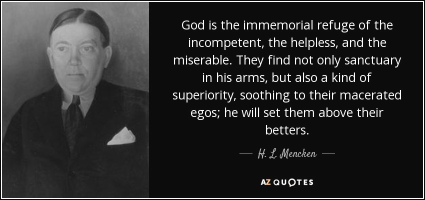 God is the immemorial refuge of the incompetent, the helpless, and the miserable. They find not only sanctuary in his arms, but also a kind of superiority, soothing to their macerated egos; he will set them above their betters. - H. L. Mencken