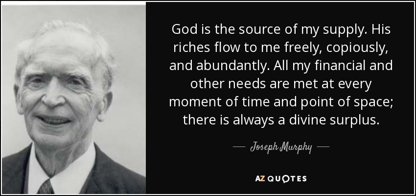 God is the source of my supply. His riches flow to me freely, copiously, and abundantly. All my financial and other needs are met at every moment of time and point of space; there is always a divine surplus. - Joseph Murphy